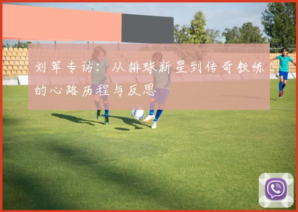 刘军专访：从排球新星到传奇教练的心路历程与反思