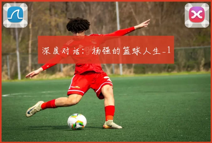 深度对话：杨强的篮球人生_1