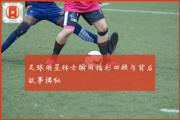 足球明星转会瞬间精彩回顾与背后故事揭秘