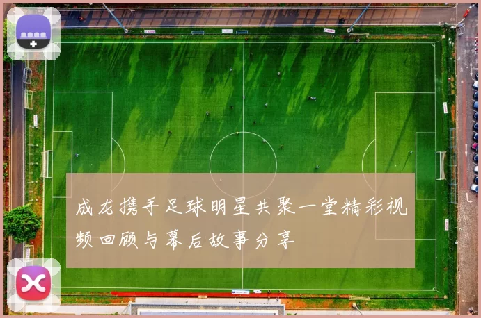 成龙携手足球明星共聚一堂精彩视频回顾与幕后故事分享