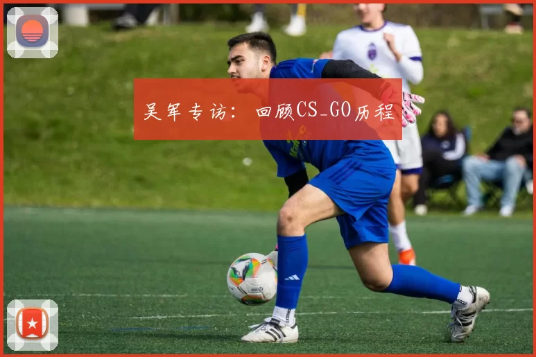 吴军专访：回顾CS_GO历程