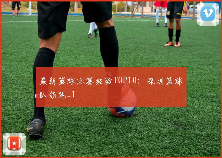 最新篮球比赛经验TOP10：深圳篮球队领跑_1