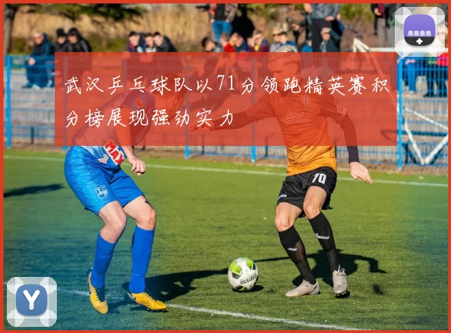 武汉乒乓球队以71分领跑精英赛积分榜展现强劲实力