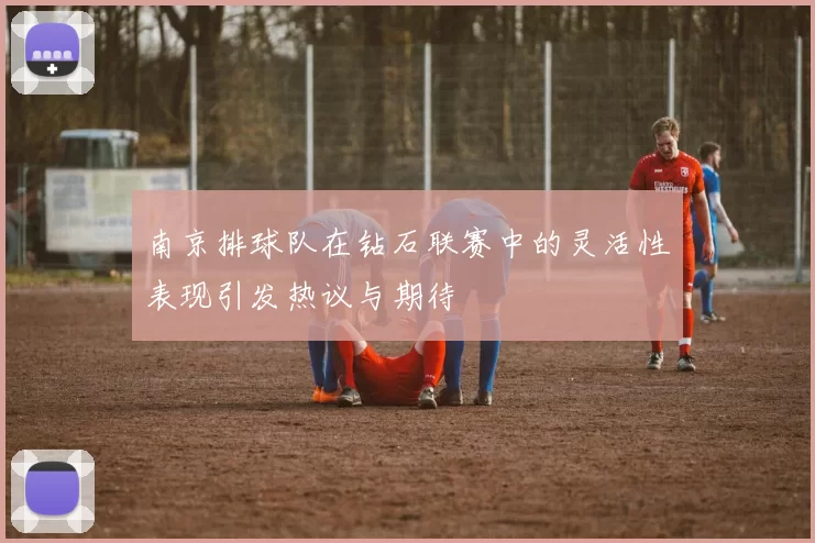 南京排球队在钻石联赛中的灵活性表现引发热议与期待