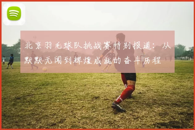 北京羽毛球队挑战赛特别报道：从默默无闻到辉煌成就的奋斗历程