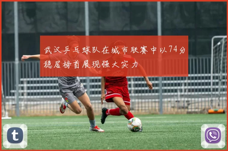 武汉乒乓球队在城市联赛中以74分稳居榜首展现强大实力